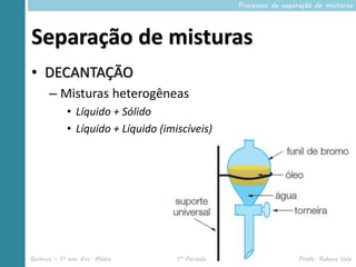 Processos de separação de misturas




Separação de misturas
• DECANTAÇÃO
      – Misturas heterogêneas
            • Líquido + Sólido
            • Líquido + Líquido (imiscíveis)




Química – 1º ano Ens. Médio         1º Período                     Profa. Rebeca Vale
 