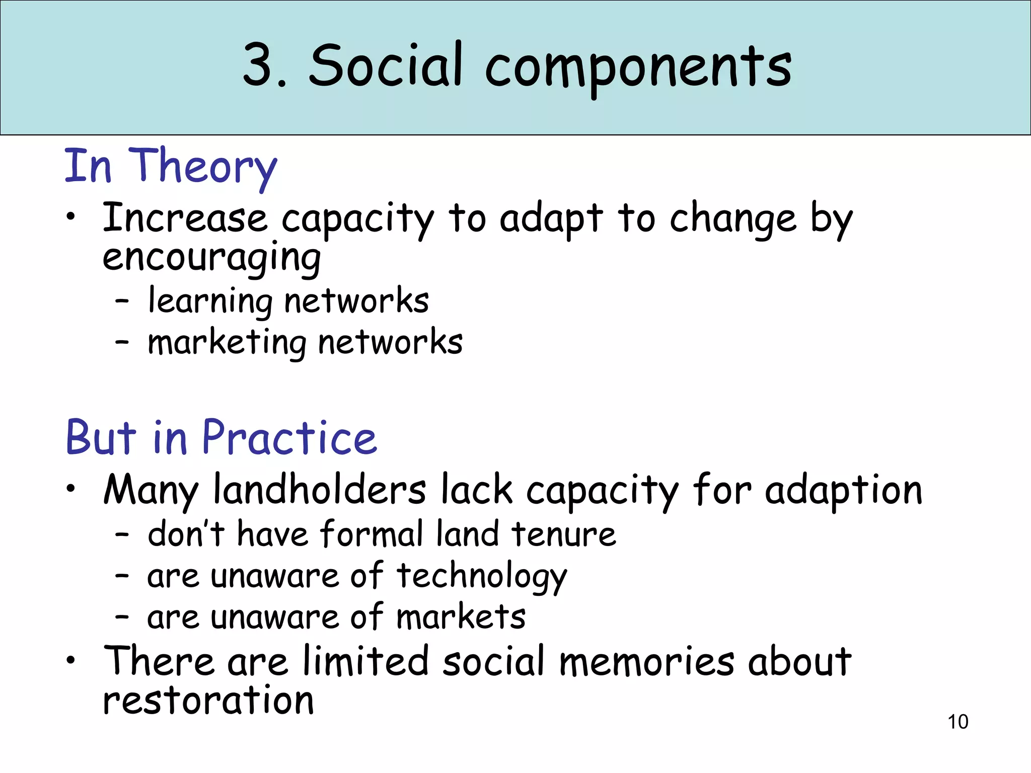 3. Social components
In Theory
• Increase capacity to adapt to change by
  encouraging
  – learning networks
  – marketing networks

But in Practice
• Many landholders lack capacity for adaption
  – don’t have formal land tenure
  – are unaware of technology
  – are unaware of markets
• There are limited social memories about
  restoration                                   10
 