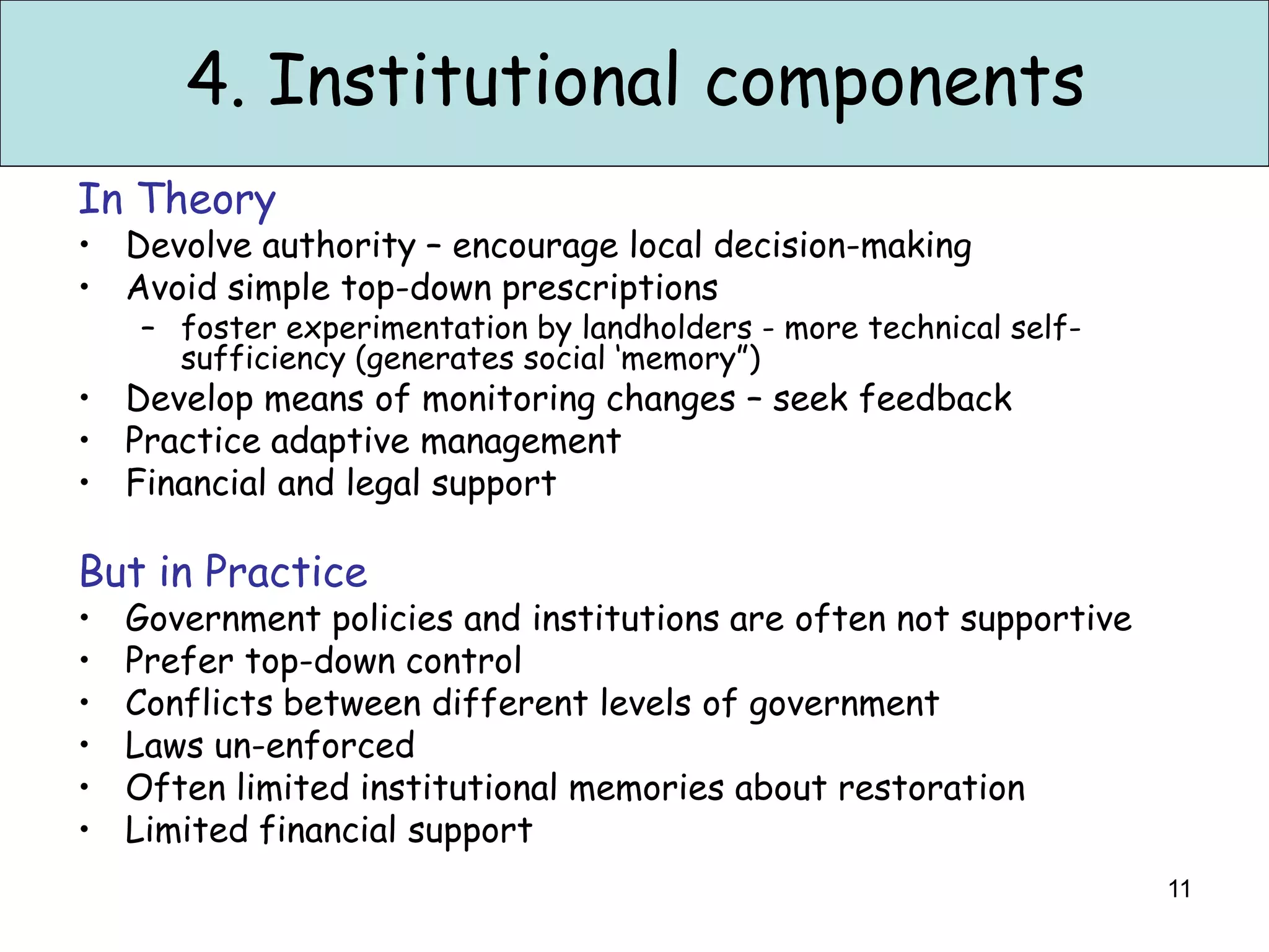 4. Institutional components
In Theory
• Devolve authority – encourage local decision-making
• Avoid simple top-down prescriptions
    – foster experimentation by landholders - more technical self-
      sufficiency (generates social ‘memory”)
• Develop means of monitoring changes – seek feedback
• Practice adaptive management
• Financial and legal support

But in Practice
•   Government policies and institutions are often not supportive
•   Prefer top-down control
•   Conflicts between different levels of government
•   Laws un-enforced
•   Often limited institutional memories about restoration
•   Limited financial support
                                                                     11
 
