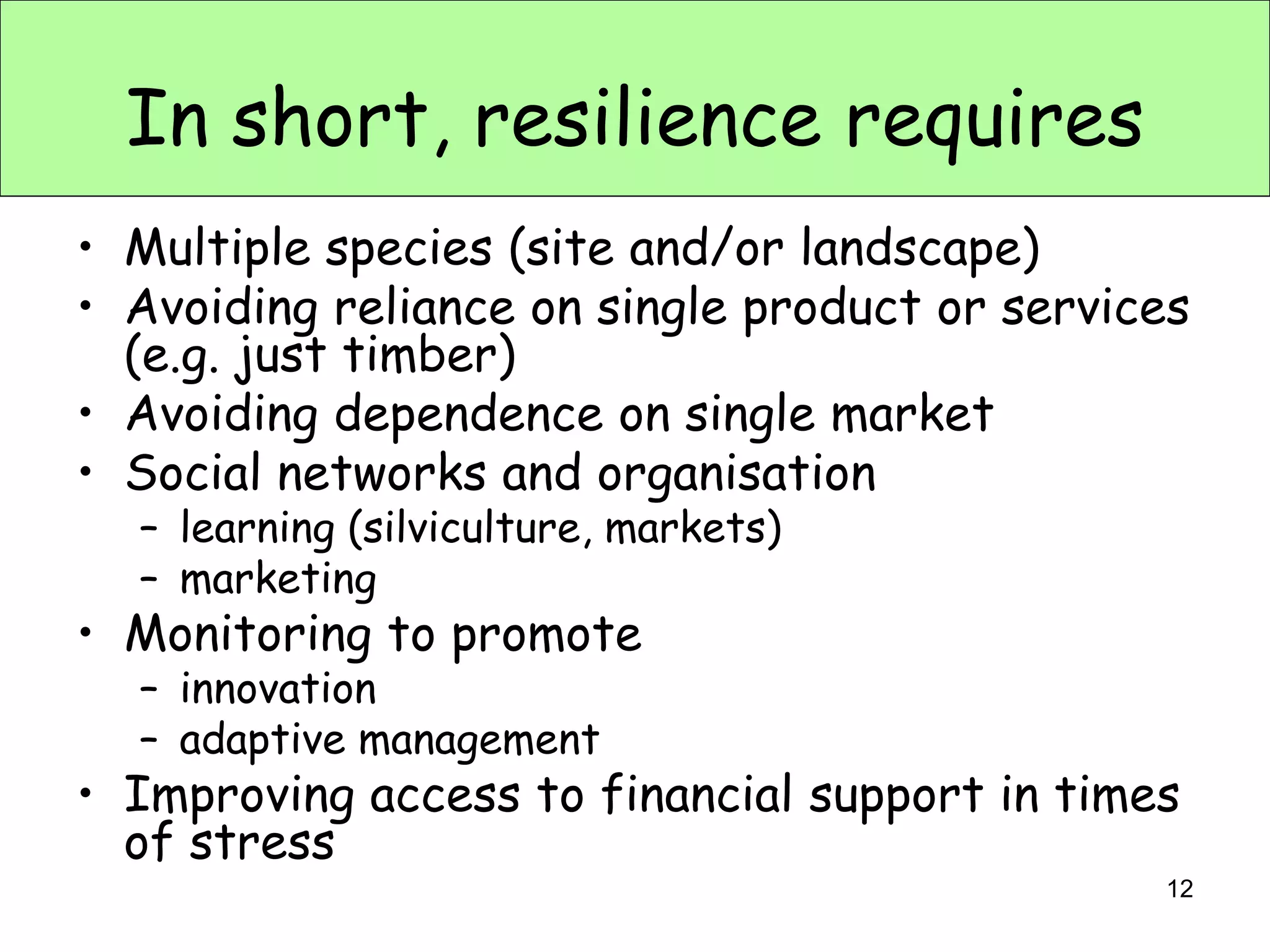 In short, resilience requires
• Multiple species (site and/or landscape)
• Avoiding reliance on single product or services
  (e.g. just timber)
• Avoiding dependence on single market
• Social networks and organisation
  – learning (silviculture, markets)
  – marketing
• Monitoring to promote
  – innovation
  – adaptive management
• Improving access to financial support in times
  of stress
                                               12
 