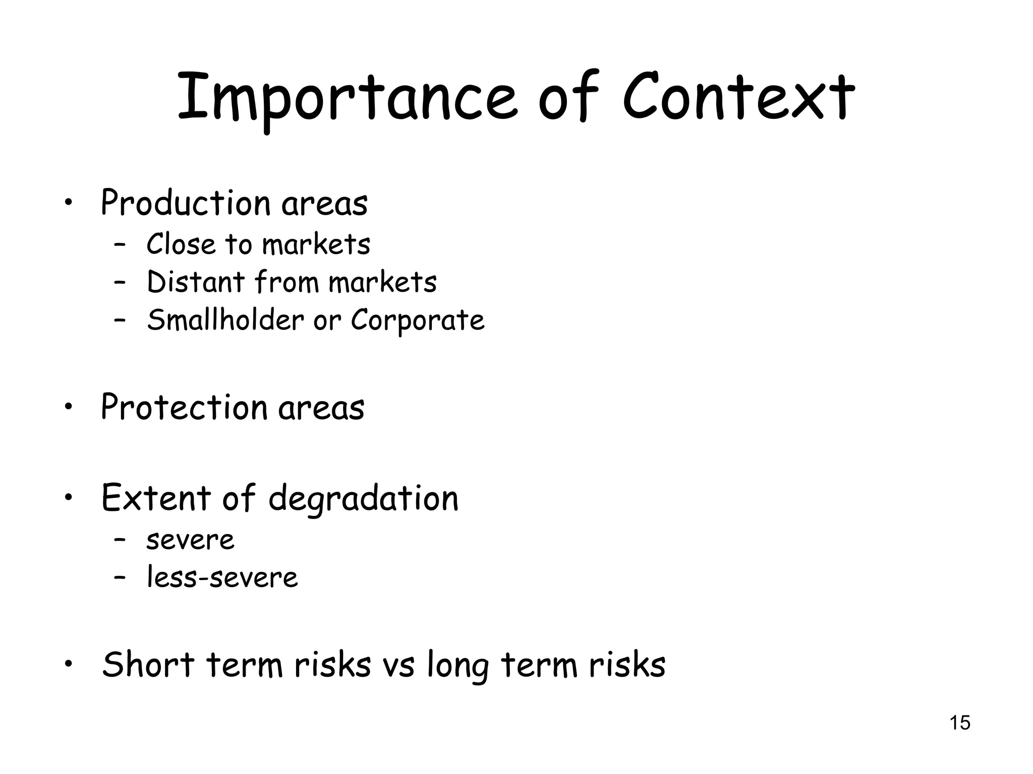 Importance of Context
• Production areas
   – Close to markets
   – Distant from markets
   – Smallholder or Corporate


• Protection areas

• Extent of degradation
   – severe
   – less-severe


• Short term risks vs long term risks
                                        15
 