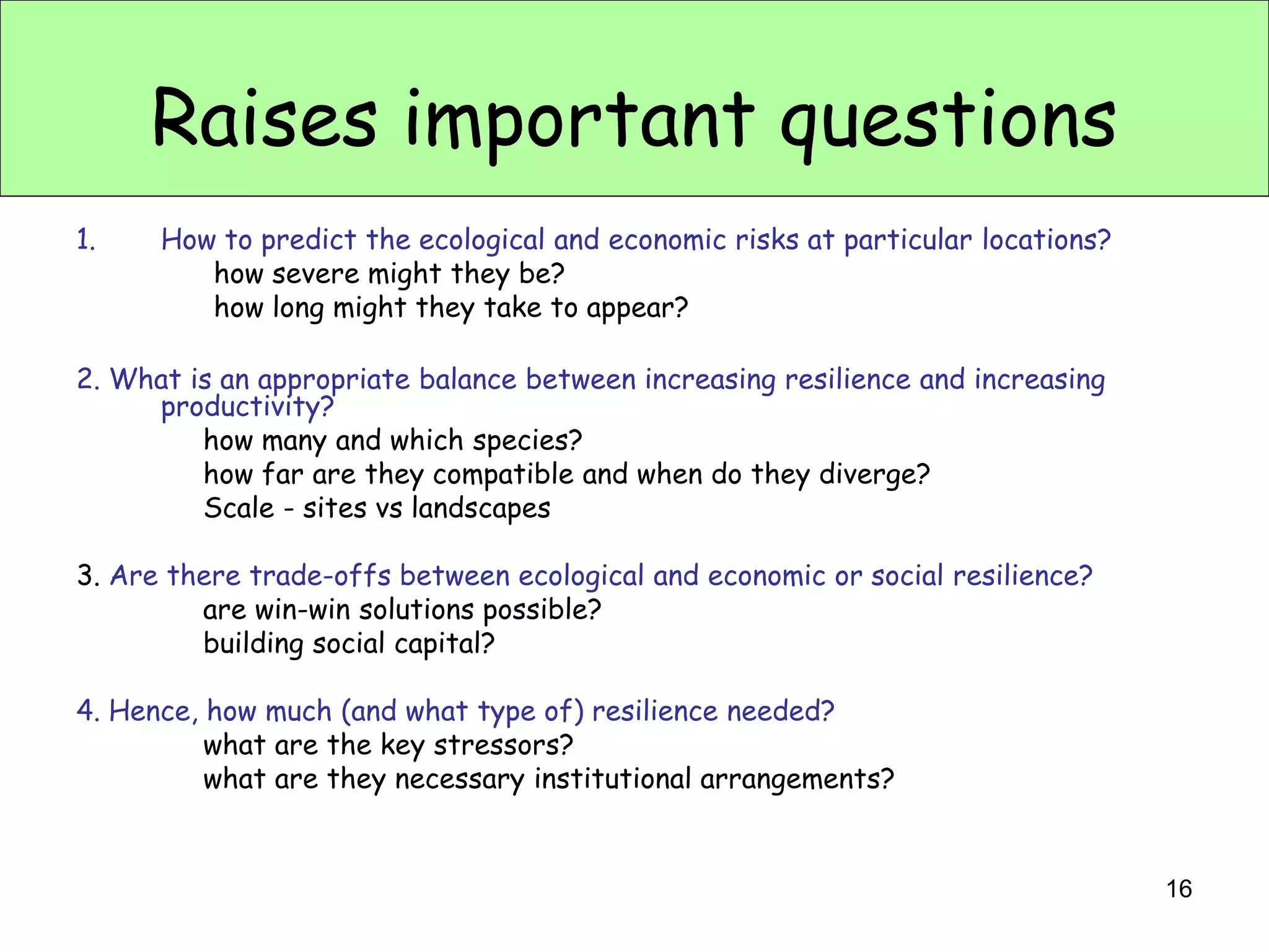 Raises important questions
1.    How to predict the ecological and economic risks at particular locations?
         how severe might they be?
         how long might they take to appear?

2. What is an appropriate balance between increasing resilience and increasing
     productivity?
         how many and which species?
         how far are they compatible and when do they diverge?
         Scale - sites vs landscapes

3. Are there trade-offs between ecological and economic or social resilience?
         are win-win solutions possible?
         building social capital?

4. Hence, how much (and what type of) resilience needed?
          what are the key stressors?
          what are they necessary institutional arrangements?


                                                                                  16
 