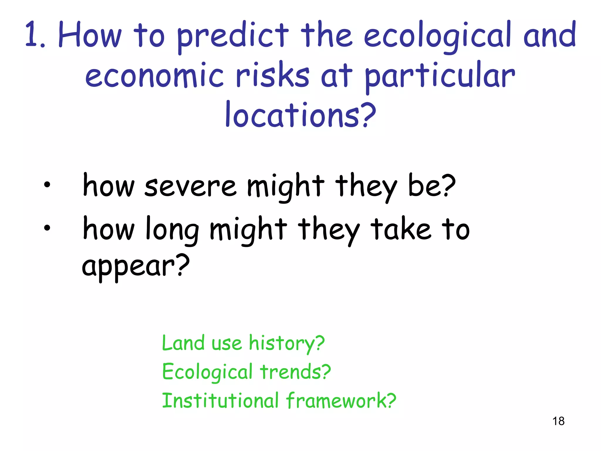 1. How to predict the ecological and
    economic risks at particular
             locations?

 • how severe might they be?
 • how long might they take to
   appear?

         Land use history?
         Ecological trends?
         Institutional framework?
                                    18
 