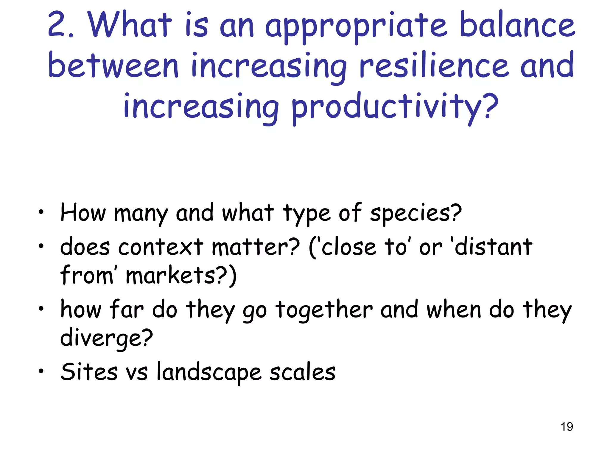 2. What is an appropriate balance
between increasing resilience and
    increasing productivity?


• How many and what type of species?
• does context matter? (‘close to’ or ‘distant
  from’ markets?)
• how far do they go together and when do they
  diverge?
• Sites vs landscape scales

                                            19
 