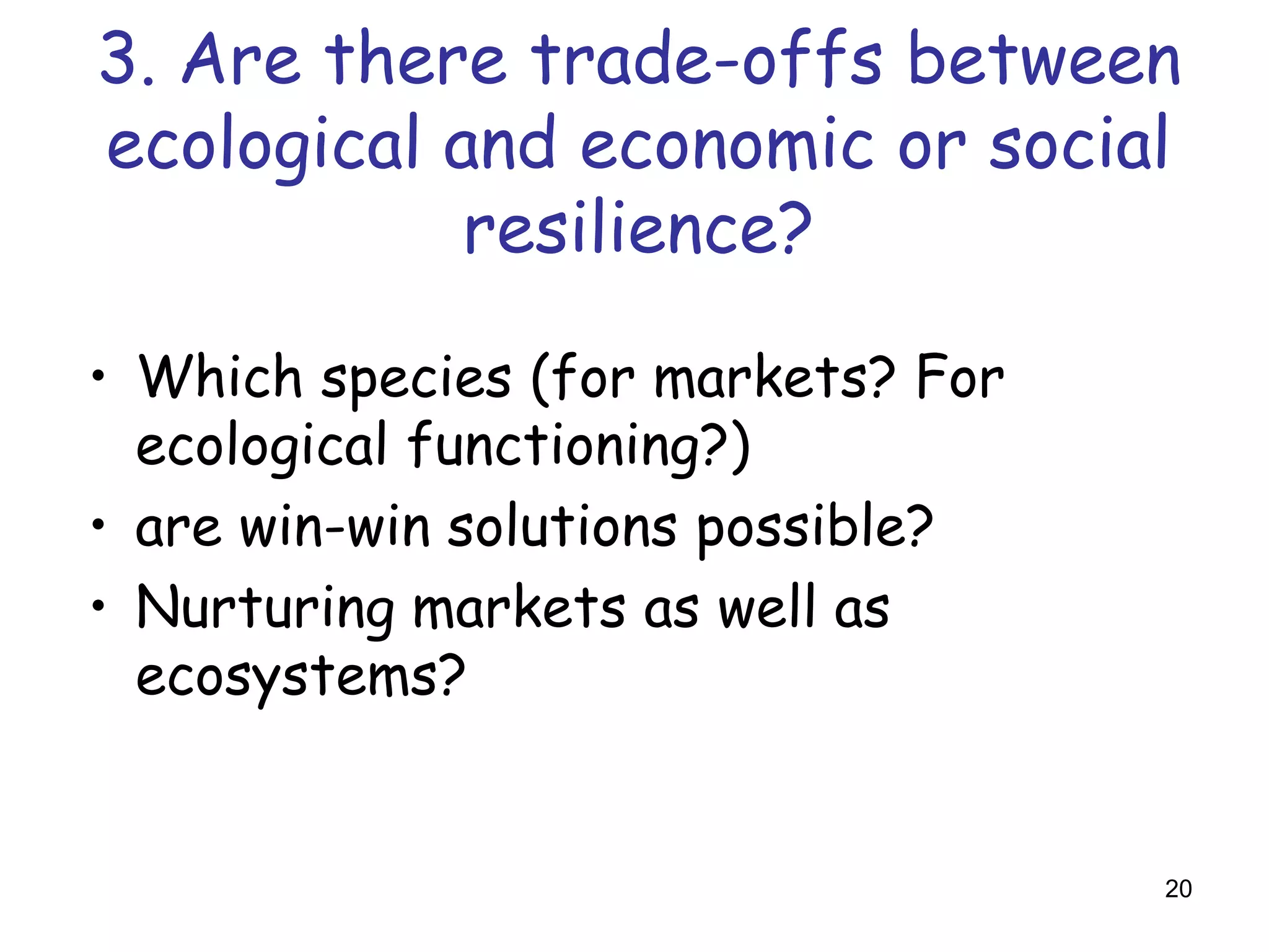 3. Are there trade-offs between
ecological and economic or social
            resilience?

• Which species (for markets? For
  ecological functioning?)
• are win-win solutions possible?
• Nurturing markets as well as
  ecosystems?


                                    20
 