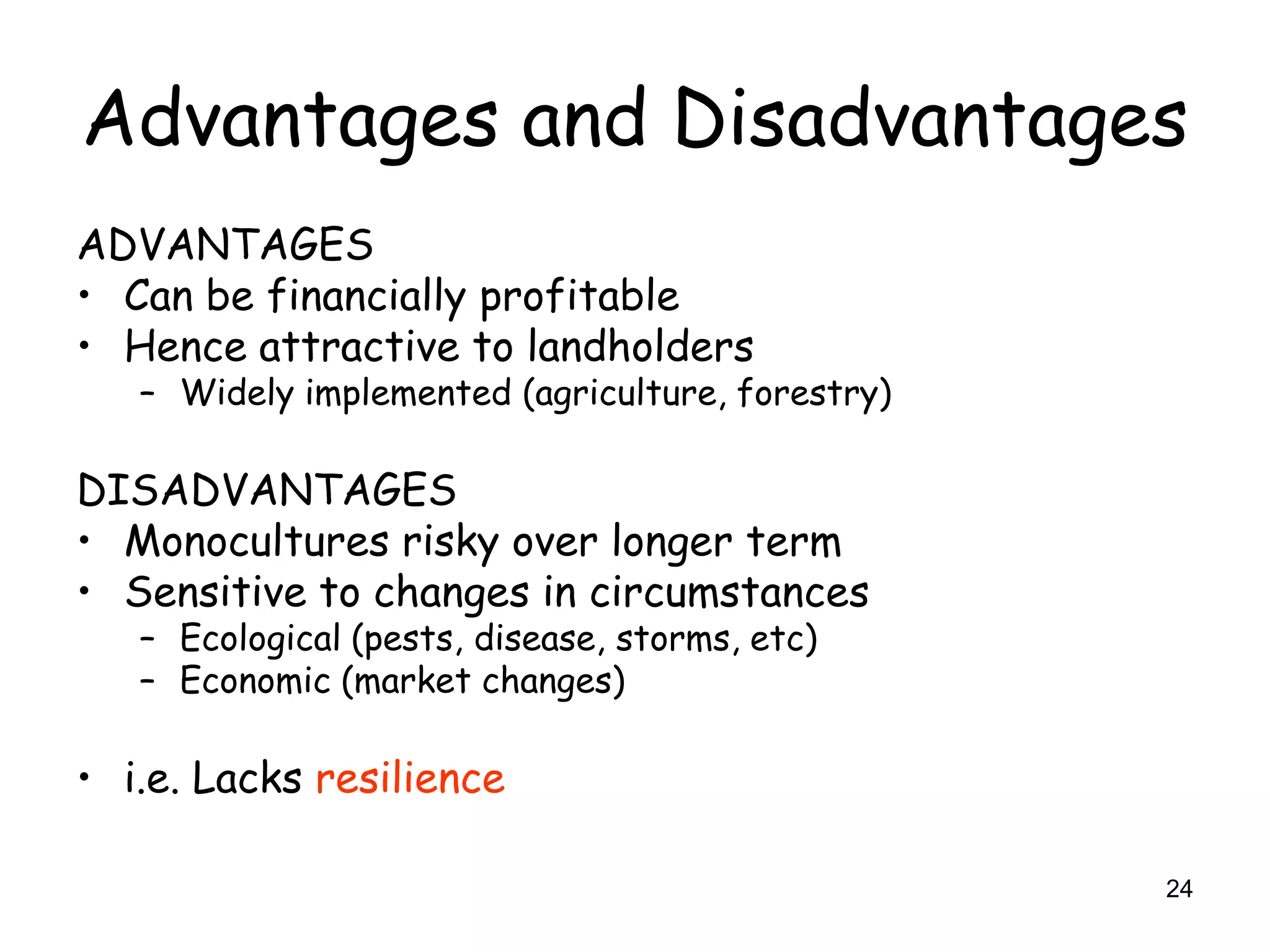 Advantages and Disadvantages
ADVANTAGES
• Can be financially profitable
• Hence attractive to landholders
   – Widely implemented (agriculture, forestry)

DISADVANTAGES
• Monocultures risky over longer term
• Sensitive to changes in circumstances
   – Ecological (pests, disease, storms, etc)
   – Economic (market changes)

• i.e. Lacks resilience

                                                  24
 