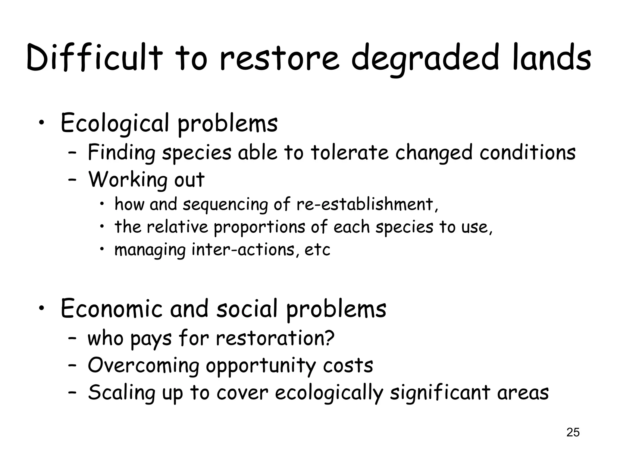 Difficult to restore degraded lands
• Ecological problems
  – Finding species able to tolerate changed conditions
  – Working out
     • how and sequencing of re-establishment,
     • the relative proportions of each species to use,
     • managing inter-actions, etc


• Economic and social problems
  – who pays for restoration?
  – Overcoming opportunity costs
  – Scaling up to cover ecologically significant areas
                                                          25
 