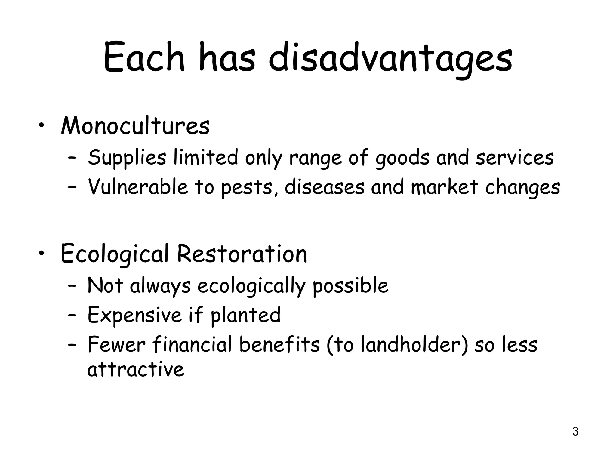 Each has disadvantages
• Monocultures
  – Supplies limited only range of goods and services
  – Vulnerable to pests, diseases and market changes


• Ecological Restoration
  – Not always ecologically possible
  – Expensive if planted
  – Fewer financial benefits (to landholder) so less
    attractive

                                                        3
 