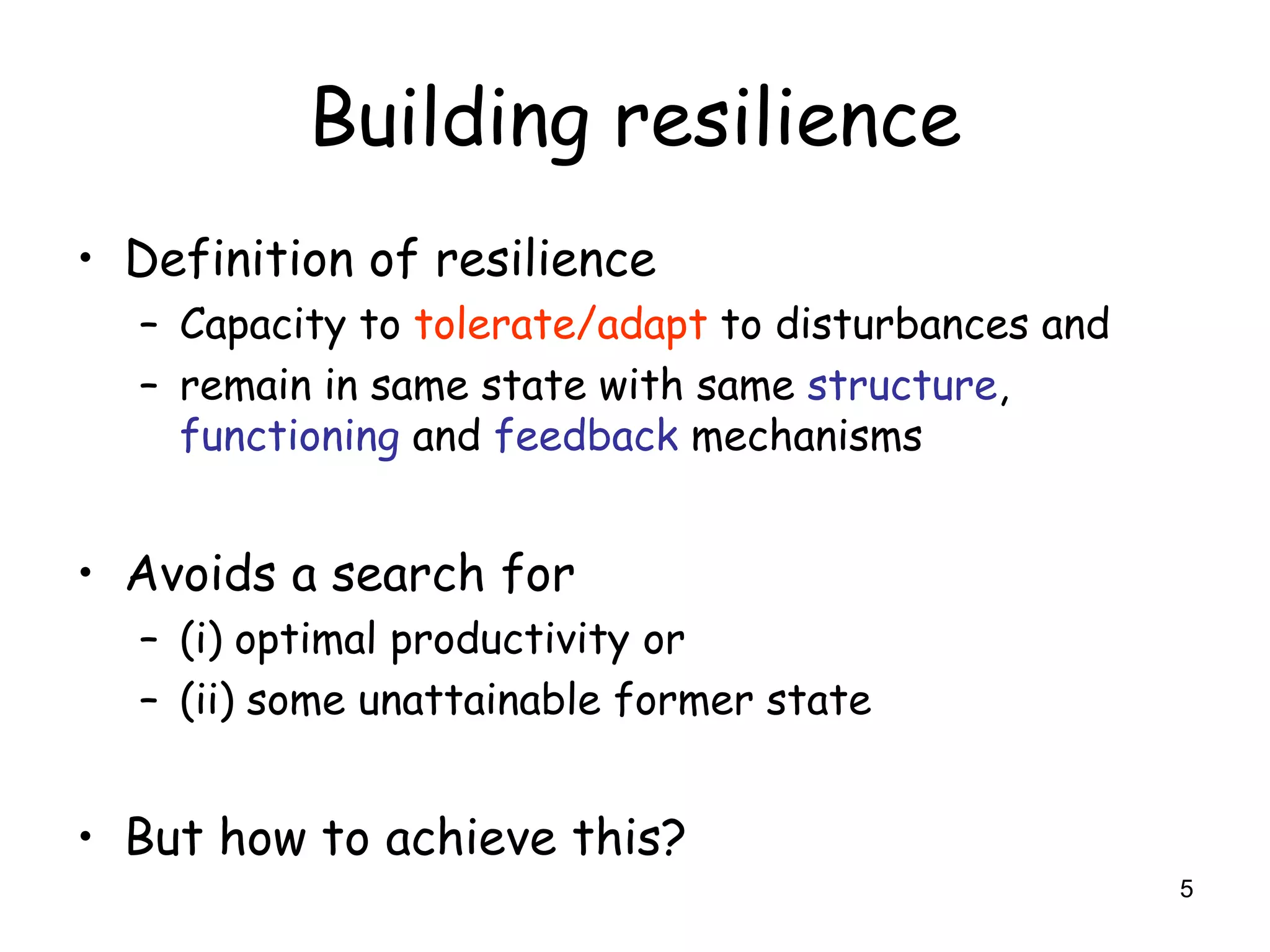 Building resilience
• Definition of resilience
  – Capacity to tolerate/adapt to disturbances and
  – remain in same state with same structure,
    functioning and feedback mechanisms


• Avoids a search for
  – (i) optimal productivity or
  – (ii) some unattainable former state


• But how to achieve this?
                                                     5
 
