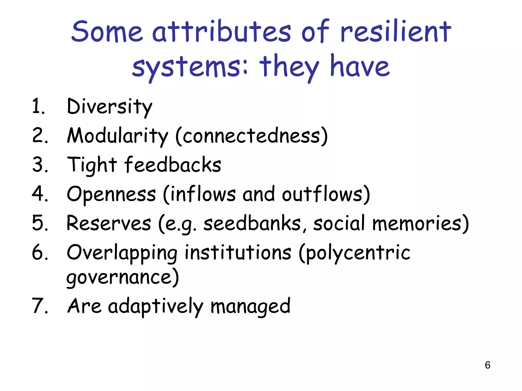 Some attributes of resilient
        systems: they have
1. Diversity
2. Modularity (connectedness)
3. Tight feedbacks
4. Openness (inflows and outflows)
5. Reserves (e.g. seedbanks, social memories)
6. Overlapping institutions (polycentric
   governance)
7. Are adaptively managed

                                                6
 