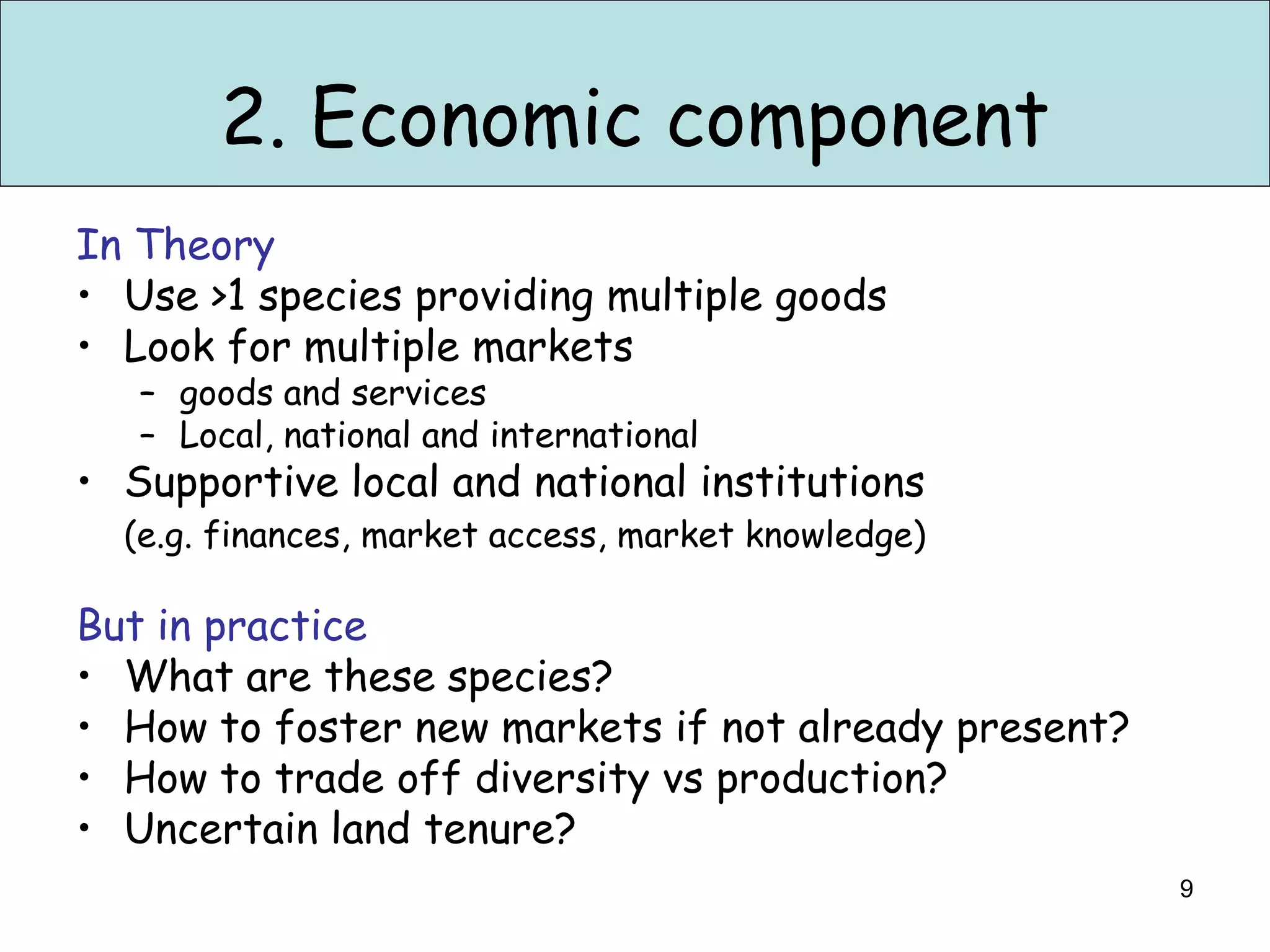 2. Economic component
In Theory
• Use >1 species providing multiple goods
• Look for multiple markets
   – goods and services
   – Local, national and international
• Supportive local and national institutions
  (e.g. finances, market access, market knowledge)

But in practice
• What are these species?
• How to foster new markets if not already present?
• How to trade off diversity vs production?
• Uncertain land tenure?
                                                      9
 