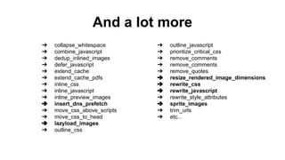 And a lot more
➔ collapse_whitespace
➔ combine_javascript
➔ dedup_inlined_images
➔ defer_javascript
➔ extend_cache
➔ extend_cache_pdfs
➔ inline_css
➔ inline_javascript
➔ inline_preview_images
➔ insert_dns_prefetch
➔ move_css_above_scripts
➔ move_css_to_head
➔ lazyload_images
➔ outline_css
➔ outline_javascript
➔ prioritize_critical_css
➔ remove_comments
➔ remove_comments
➔ remove_quotes
➔ resize_rendered_image_dimensions
➔ rewrite_css
➔ rewrite_javascript
➔ rewrite_style_attributes
➔ sprite_images
➔ trim_urls
➔ etc...
 