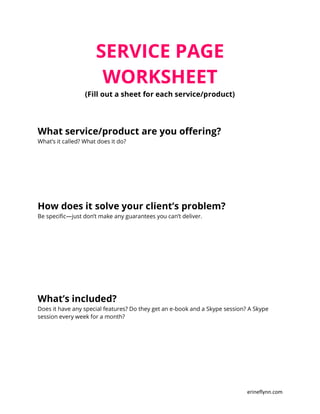 erineflynn.com
SERVICE PAGE
WORKSHEET
(Fill out a sheet for each service/product)
What service/product are you offering?
What’s it called? What does it do?
How does it solve your client’s problem?
Be specific—just don’t make any guarantees you can’t deliver.
What’s included?
Does it have any special features? Do they get an e-book and a Skype session? A Skype
session every week for a month?
 