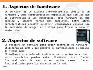 Page  3
1. Aspectos de hardware
Se requiere un software para poder controlar el hardware,
utilizarlo al 100% y que permita el mantenimiento el máximo
de estabilidad.
El software esta enfocado a ofrecer uno o varios servicios,
estos servicios pueden estar diseñados para ofrecer
funcionalidades de red o en muchos casos ofrecer
funcionalidades para los usuarios de la red.
Un servidor es un sistema informático que consta de un
hardware y unas características especiales que son las que
lo diferencian a los domésticos, este hardware es más
preciso y soporta tareas más complejas. Entre otras
características permite sustituir componentes dañados sin
la necesidad de apagar el sistema para llevar a cabo el
mantenimiento.
2. Aspectos de software
 