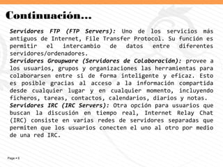 Page  6
Continuación…
Servidores FTP (FTP Servers): Uno de los servicios más
antiguos de Internet, File Transfer Protocol. Su función es
permitir el intercambio de datos entre diferentes
servidores/ordenadores.
Servidores Groupware (Servidores de Colaboración): provee a
los usuarios, grupos y organizaciones las herramientas para
colaborarsen entre si de forma inteligente y eficaz. Esto
es posible gracias al acceso a la información compartida
desde cualquier lugar y en cualquier momento, incluyendo
ficheros, tareas, contactos, calendarios, diarios y notas.
Servidores IRC (IRC Servers): Otra opción para usuarios que
buscan la discusión en tiempo real, Internet Relay Chat
(IRC) consiste en varias redes de servidores separadas que
permiten que los usuarios conecten el uno al otro por medio
de una red IRC.
 