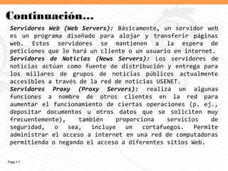 Page  7
Continuación…
Servidores Web (Web Servers): Básicamente, un servidor web
es un programa diseñado para alojar y transferir páginas
web. Estos servidores se mantienen a la espera de
peticiones que le hará un cliente o un usuario en internet.
Servidores de Noticias (News Servers): Los servidores de
noticias actúan como fuente de distribución y entrega para
los millares de grupos de noticias públicos actualmente
accesibles a través de la red de noticias USENET.
Servidores Proxy (Proxy Servers): realiza un algunas
funciones a nombre de otros clientes en la red para
aumentar el funcionamiento de ciertas operaciones (p. ej.,
depositar documentos u otros datos que se soliciten muy
frecuentemente), también proporciona servicios de
seguridad, o sea, incluye un cortafuegos. Permite
administrar el acceso a internet en una red de computadoras
permitiendo o negando el acceso a diferentes sitios Web.
 