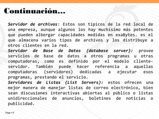 Page  8
Continuación…
Servidor de archivos: Estos son típicos de la red local de
una empresa, aunque algunos los hay muchísimo más potentes
que pueden albergar capacidades medidas en exaBytes. es el
que almacena varios tipos de archivos y los distribuye a
otros clientes en la red.
Servidor de Base de Datos (database server): provee
servicios de base de datos a otros programas u otras
computadoras, como es definido por el modelo cliente-
servidor. También puede hacer referencia a aquellas
computadoras (servidores) dedicadas a ejecutar esos
programas, prestando el servicio.
Servidores de Listas (List Servers): estos ofrecen una
mejor manera de manejar listas de correo electrónico, bien
sean discusiones interactivas abiertas al público o listas
unidireccionales de anuncios, boletines de noticias o
publicidad.
 