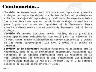 Page  9
Continuación…
Servidor de impresiones: controla una o más impresoras y acepta
trabajos de impresión de otros clientes de la red, poniendo en
cola los trabajos de impresión, y realizando la mayoría o todas
las otras funciones que en un sitio de trabajo se realizaría
para lograr una tarea de impresión si la impresora fuera
conectada directamente con el puerto de impresora del sitio de
trabajo.
Servidor de correo: almacena, envía, recibe, enruta y realiza
otras operaciones relacionadas con email para los clientes de
la red. Estos mueven y almacenan el correo electrónico a través
de las redes corporativas (vía LANs y WANs) y a través de
Internet.
Servidor de la telefonía: realiza funciones relacionadas con la
telefonía, como es la de contestador automático, realizando las
funciones de un sistema interactivo para la respuesta de la
voz, almacenando los mensajes de voz, encaminando las llamadas
y controlando también la red o el Internet, p. ej., la entrada
excesiva de la voz sobre IP (VoIP), etc.
 