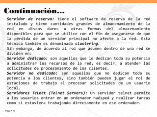Page  10
Continuación…
Servidor de reserva: tiene el software de reserva de la red
instalado y tiene cantidades grandes de almacenamiento de la
red en discos duros u otras formas del almacenamiento
disponibles para que se utilice con el fin de asegurarse de que
la pérdida de un servidor principal no afecte a la red. Esta
técnica también es denominada clustering.
Sin embargo, de acuerdo al rol que asumen dentro de una red se
dividen en:
Servidor dedicado: son aquellos que le dedican toda su potencia
a administrar los recursos de la red, es decir, a atender las
solicitudes de procesamiento de los clientes.
Servidor no dedicado: son aquellos que no dedican toda su
potencia a los clientes, sino también pueden jugar el rol de
estaciones de trabajo al procesar solicitudes de un usuario
local.
Servidores Telnet (Telnet Servers): Un servidor telnet permite
a los usuarios entrar en un ordenador huésped y realizar tareas
como si estuviera trabajando directamente en ese ordenador.
 