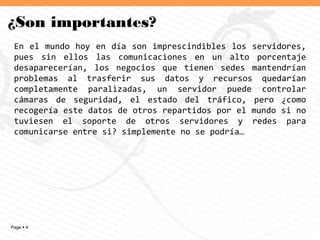 Page  4
¿Son importantes?
En el mundo hoy en día son imprescindibles los servidores,
pues sin ellos las comunicaciones en un alto porcentaje
desaparecerían, los negocios que tienen sedes mantendrían
problemas al trasferir sus datos y recursos quedarían
completamente paralizadas, un servidor puede controlar
cámaras de seguridad, el estado del tráfico, pero ¿como
recogería este datos de otros repartidos por el mundo si no
tuviesen el soporte de otros servidores y redes para
comunicarse entre si? simplemente no se podría…
 