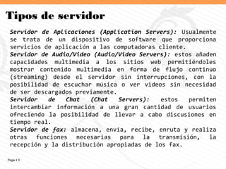 Page  5
Tipos de servidor
Servidor de Aplicaciones (Application Servers): Usualmente
se trata de un dispositivo de software que proporciona
servicios de aplicación a las computadoras cliente.
Servidor de Audio/Video (Audio/Video Servers): estos añaden
capacidades multimedia a los sitios web permitiéndoles
mostrar contenido multimedia en forma de flujo continuo
(streaming) desde el servidor sin interrupciones, con la
posibilidad de escuchar música o ver videos sin necesidad
de ser descargados previamente.
Servidor de Chat (Chat Servers): estos permiten
intercambiar información a una gran cantidad de usuarios
ofreciendo la posibilidad de llevar a cabo discusiones en
tiempo real.
Servidor de fax: almacena, envía, recibe, enruta y realiza
otras funciones necesarias para la transmisión, la
recepción y la distribución apropiadas de los fax.
 