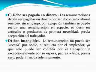 ⚫C) Debe ser pagada en dinero.- Las remuneraciones
deben ser pagadas en dinero por ser el contrato laboral
oneroso, sin embargo, por excepción también se puede
recibir una remuneración en especie, es decir en
artículos o productos de primera necesidad, previa
aceptación del trabajador.
⚫D) Son intangibles.- La remuneración no puede ser
“tocada” por nadie, ni siquiera por el empleador, ya
que solo puede ser cobrada por el trabajador y
excepcionalmente por su esposa, padres o hijos, previa
cartapoder firmada solemnemente.
 