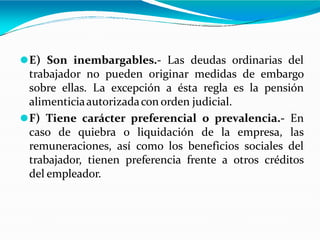 ⚫E) Son inembargables.- Las deudas ordinarias del
trabajador no pueden originar medidas de embargo
sobre ellas. La excepción a ésta regla es la pensión
alimenticiaautorizadacon orden judicial.
⚫F) Tiene carácter preferencial o prevalencia.- En
caso de quiebra o liquidación de la empresa, las
remuneraciones, así como los beneficios sociales del
trabajador, tienen preferencia frente a otros créditos
del empleador.
 