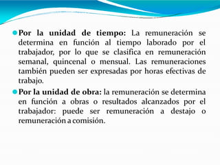 ⚫Por la unidad
determina en función al tiempo laborado por
de tiempo: La remuneración se
el
trabajador, por lo que se clasifica en remuneración
semanal, quincenal o mensual. Las remuneraciones
también pueden ser expresadas por horas efectivas de
trabajo.
⚫Por la unidad de obra: la remuneración se determina
en función a obras o resultados alcanzados por el
trabajador: puede ser remuneración a destajo o
remuneración acomisión.
 
