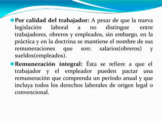 ⚫Por calidad del trabajador: A pesar de que la nueva
legislación laboral a no distingue entre
trabajadores, obreros y empleados, sin embargo, en la
práctica y en la doctrina se mantiene el nombre de sus
remuneraciones que son: salarios(obreros) y
sueldos(empleados).
⚫Remuneración integral: Ésta se refiere a que el
trabajador y el empleador pueden pactar una
remuneración que comprenda un período anual y que
incluya todos los derechos laborales de origen legal o
convencional.
 