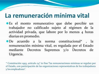La remuneración mínima vital
⚫Es el monto remunerativo que debe percibir un
trabajador no calificado sujeto al régimen de la
actividad privada, que labore por lo menos 4 horas
diariasen promedio.
⚫De acuerdo a la norma constitucional* , la
remuneración mínima vital, es regulada por el Estado
mediante Decretos Supremos y/o Decretos de
Urgencia.
* Constitución 1993, artículo 24° in fine:"las remuneraciones mínimas se regulan por
el Estado, con participación de las organizaciones representativas de los trabajadores
y los empleadores".
 