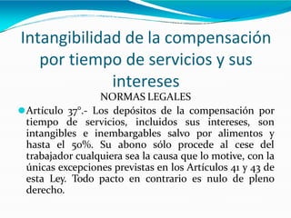 Intangibilidad de la compensación
por tiempo de servicios y sus
intereses
NORMAS LEGALES
⚫Artículo 37°.- Los depósitos de la compensación por
tiempo de servicios, incluidos sus intereses, son
intangibles e inembargables salvo por alimentos y
hasta el 50%. Su abono sólo procede al cese del
trabajador cualquiera sea la causa que lo motive, con la
únicas excepciones previstas en los Artículos 41 y 43 de
esta Ley. Todo pacto en contrario es nulo de pleno
derecho.
 