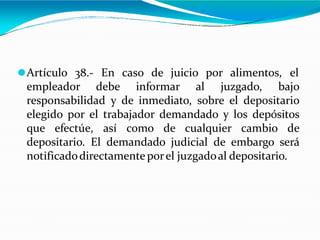 ⚫Artículo 38.- En caso de juicio por alimentos, el
empleador debe informar al juzgado, bajo
responsabilidad y de inmediato, sobre el depositario
elegido por el trabajador demandado y los depósitos
que efectúe, así como de cualquier cambio de
depositario. El demandado judicial de embargo será
notificadodirectamente porel juzgadoal depositario.
 