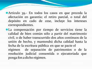 ⚫Artículo 39.- En todos los casos en que preceda la
afectación en garantía; el retiro parcial, o total del
depósito en cado de cese, incluye los intereses
correspondientes.
⚫La compensación por tiempo de servicios tiene la
calidad de bien común sólo a partir del matrimonio
civil, o de haber transcurrido dos años continuos de la
unión de hecho, y mantendrá dicha calidad hasta la
fecha de la escritura pública en que se pacte el
o de la
régimen de separación de patrimonios
resolución judicial consentida o ejecutoriada que
ponga fon adicho régimen.
 