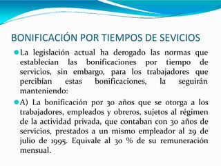 BONIFICACIÓN POR TIEMPOS DE SEVICIOS
⚫La legislación actual ha derogado las normas que
establecían las bonificaciones por tiempo de
que
servicios, sin embargo, para los trabajadores
percibían estas bonificaciones, la seguirán
manteniendo:
⚫A) La bonificación por 30 años que se otorga a los
trabajadores, empleados y obreros, sujetos al régimen
de la actividad privada, que contaban con 30 años de
servicios, prestados a un mismo empleador al 29 de
julio de 1995. Equivale al 30 % de su remuneración
mensual.
 
