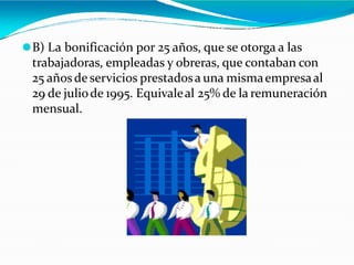 ⚫B) La bonificación por 25 años, que se otorga a las
trabajadoras, empleadas y obreras, que contaban con
25 añosde servicios prestadosa una mismaempresaal
29 de juliode 1995. Equivaleal 25% de la remuneración
mensual.
 