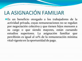 LA ASIGNACIÓN FAMILIAR
⚫Es un beneficio otorgado a los trabajadores de la
actividad privada, cuyas remuneraciones no se regulan
por negociación colectiva y que tienen hijos menores a
su cargo o que siendo mayores, están cursando
estudios superiores. La asignación familiar que
percibirán es igual al 10% de la remuneración mínima
vital vigenteen laoportunidad de pago.
 