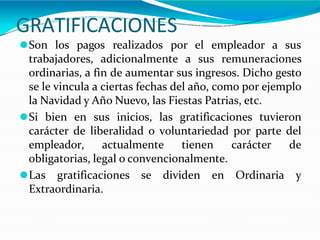 GRATIFICACIONES
⚫Son los pagos realizados por el empleador a sus
trabajadores, adicionalmente a sus remuneraciones
ordinarias, a fin de aumentar sus ingresos. Dicho gesto
se le vincula a ciertas fechas del año, como por ejemplo
la Navidad y Año Nuevo, las Fiestas Patrias, etc.
⚫Si bien en sus inicios, las gratificaciones tuvieron
carácter de liberalidad o voluntariedad por parte del
empleador, actualmente tienen carácter de
obligatorias, legal o convencionalmente.
⚫Las gratificaciones se dividen en Ordinaria y
Extraordinaria.
 