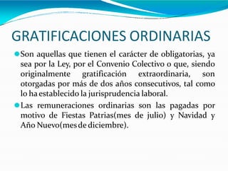 GRATIFICACIONES ORDINARIAS
⚫Son aquellas que tienen el carácter de obligatorias, ya
sea por la Ley, por el Convenio Colectivo o que, siendo
originalmente gratificación extraordinaria, son
otorgadas por más de dos años consecutivos, tal como
lo ha establecido la jurisprudencia laboral.
⚫Las remuneraciones ordinarias son las pagadas por
motivo de Fiestas Patrias(mes de julio) y Navidad y
Año Nuevo(mesde diciembre).
 