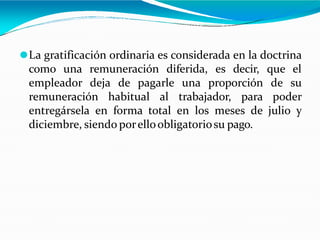 ⚫La gratificación ordinaria es considerada en la doctrina
como una remuneración diferida, es decir, que el
empleador deja de pagarle una proporción de su
remuneración habitual al trabajador, para poder
entregársela en forma total en los meses de julio y
diciembre, siendo porelloobligatoriosu pago.
 