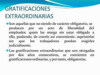 GRATIFICACIONES
EXTRAORDINARIAS
⚫Son aquellas que no siendo de carácter obligatorio, se
producen
empleador,
por
quien
un acto
las otorga
de liberalidad del
sin estar obligado a
ello, pudiendo, de creerlo así conveniente, suprimirlas
sin que los trabajadores puedan exigirles
judicialmente.
⚫Las gratificaciones extraordinarias que son otorgadas
por dos años consecutivos, se convierten en
gratificacionesordinarias, y por tanto, obligatorias.
 