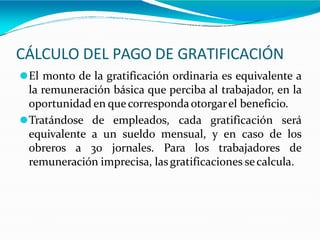 CÁLCULO DEL PAGO DE GRATIFICACIÓN
⚫El monto de la gratificación ordinaria es equivalente a
la remuneración básica que perciba al trabajador, en la
oportunidad en quecorrespondaotorgarel beneficio.
⚫Tratándose de empleados, cada gratificación será
equivalente a un sueldo mensual, y en caso de los
obreros a 30 jornales. Para los trabajadores de
remuneración imprecisa, lasgratificaciones secalcula.
 