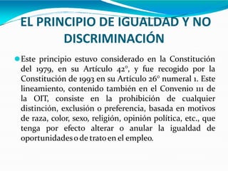 EL PRINCIPIO DE IGUALDAD Y NO
DISCRIMINACIÓN
⚫Este principio estuvo considerado en la Constitución
del 1979, en su Artículo 42°, y fue recogido por la
Constitución de 1993 en su Artículo 26° numeral 1. Este
lineamiento, contenido también en el Convenio 111 de
la OIT, consiste en la prohibición de cualquier
distinción, exclusión o preferencia, basada en motivos
de raza, color, sexo, religión, opinión política, etc., que
tenga por efecto alterar o anular la igualdad de
oportunidadeso de tratoen el empleo.
 