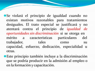 ⚫Se violará el principio de igualdad cuando no
existan motivos razonables para tratamientos
desiguales. El trato especial se justificará y no
atentará contra el principio de igualdad de
oportunidades sin discriminación si se otorga en
características
tales
particulares del
como su
esfuerzo, dedicación, especialidad u
mérito a
trabajador,
capacidad,
otras.
⚫Este principio también incluye a la discriminación
que se podría producir en la admisión al empleo o
en la formación y capacitación.
 