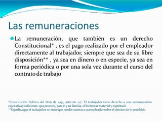 Las remuneraciones
⚫La remuneración, que también es un derecho
Constitucional* , es el pago realizado por el empleador
directamente al trabajador, siempre que sea de su libre
disposición** , ya sea en dinero o en especie, ya sea en
forma periódica o por una sola vez durante el curso del
contratode trabajo
*Constitución Política del Perú de 1993, articulo 24°: El trabajador tiene derecho a una remuneración
equitativay suficiente, que procure, para él y su familia, el bienestar material y espiritual.
**Significa queel trabajador no tiene que rendircuentasa su empleadorsobre el destino de lo percibido.
 