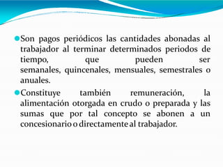 ⚫Son pagos periódicos las cantidades abonadas al
trabajador al terminar determinados periodos de
tiempo, que pueden ser
semanales, quincenales, mensuales, semestrales o
anuales.
⚫Constituye también remuneración, la
alimentación otorgada en crudo o preparada y las
sumas que por tal concepto se abonen a un
concesionarioodirectamenteal trabajador.
 