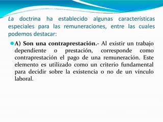 La doctrina ha establecido algunas características
especiales para las remuneraciones, entre las cuales
podemos destacar:
⚫A) Son una contraprestación.- Al existir un trabajo
dependiente o prestación, corresponde como
contraprestación el pago de una remuneración. Este
elemento es utilizado como un criterio fundamental
para decidir sobre la existencia o no de un vínculo
laboral.
 