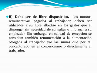 ⚫B) Debe ser de libre disposición.- Los montos
remunerativos pagados al trabajador, deben ser
utilizados a su libre albedrío en los gastos que él
disponga, sin necesidad de consultar o informar a su
empleador. Sin embargo, en calidad de excepción se
considera también remuneración a la alimentación
otorgada al trabajador y/o las sumas que por tal
concepto abonen al concesionario o directamente al
trabajador.
 