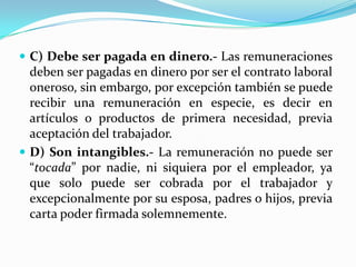  C) Debe ser pagada en dinero.- Las remuneraciones
  deben ser pagadas en dinero por ser el contrato laboral
  oneroso, sin embargo, por excepción también se puede
  recibir una remuneración en especie, es decir en
  artículos o productos de primera necesidad, previa
  aceptación del trabajador.
 D) Son intangibles.- La remuneración no puede ser
  “tocada” por nadie, ni siquiera por el empleador, ya
  que solo puede ser cobrada por el trabajador y
  excepcionalmente por su esposa, padres o hijos, previa
  carta poder firmada solemnemente.
 