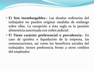  E) Son inembargables.- Las deudas ordinarias del
  trabajador no pueden originar medidas de embargo
  sobre ellas. La excepción a ésta regla es la pensión
  alimenticia autorizada con orden judicial.
 F) Tiene carácter preferencial o prevalencia.- En
  caso de quiebra o liquidación de la empresa, las
  remuneraciones, así como los beneficios sociales del
  trabajador, tienen preferencia frente a otros créditos
  del empleador.
 