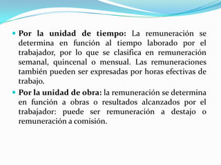  Por la unidad de tiempo: La remuneración se
  determina en función al tiempo laborado por el
  trabajador, por lo que se clasifica en remuneración
  semanal, quincenal o mensual. Las remuneraciones
  también pueden ser expresadas por horas efectivas de
  trabajo.
 Por la unidad de obra: la remuneración se determina
  en función a obras o resultados alcanzados por el
  trabajador: puede ser remuneración a destajo o
  remuneración a comisión.
 